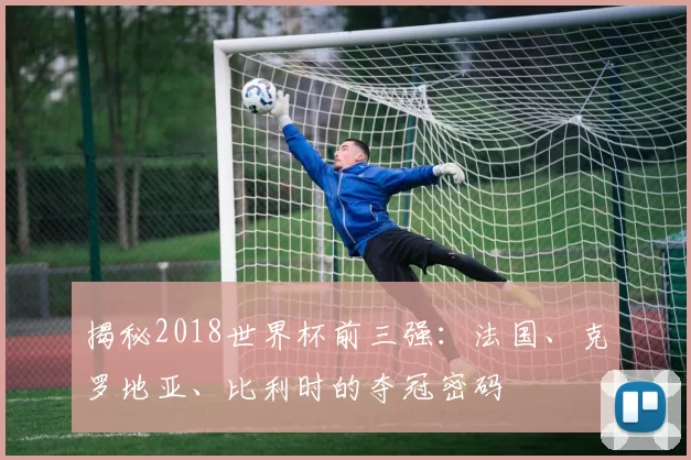 揭秘2018世界杯前三强:法国、克罗地亚、比利时的夺冠密码