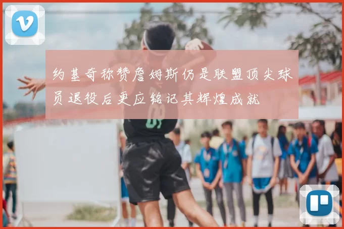 约基奇称赞詹姆斯仍是联盟顶尖球员退役后更应铭记其辉煌成就