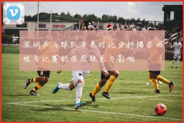 深圳乒乓球队节奏对比分析揭示训练与比赛的深层联系与影响