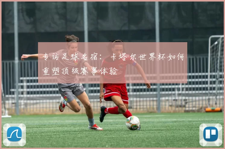 专访足球名宿：卡塔尔世界杯如何重塑顶级赛事体验