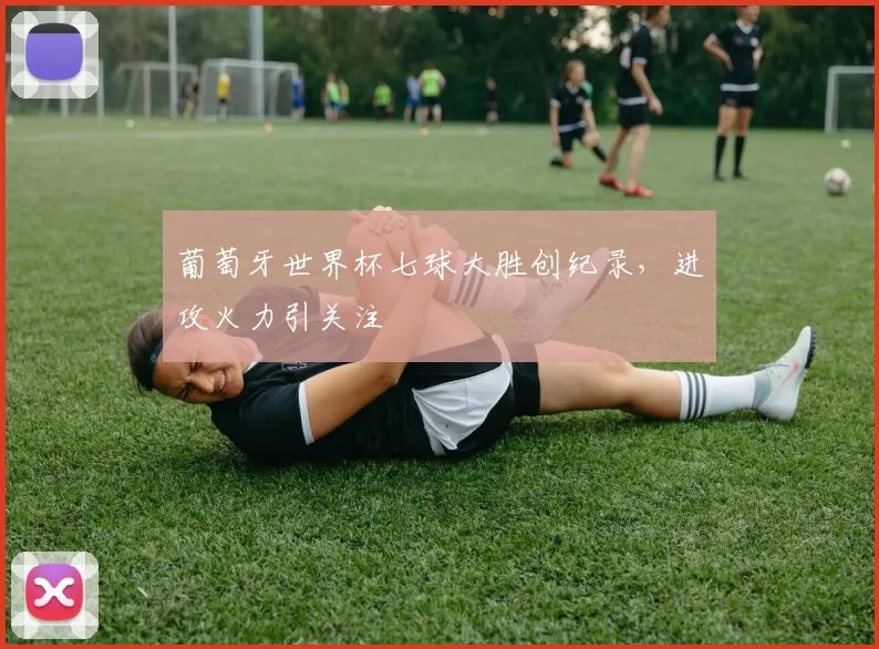 葡萄牙世界杯七球大胜创纪录,进攻火力引关注