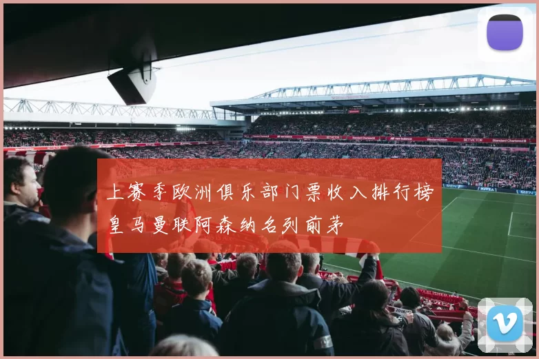上赛季欧洲俱乐部门票收入排行榜皇马曼联阿森纳名列前茅
