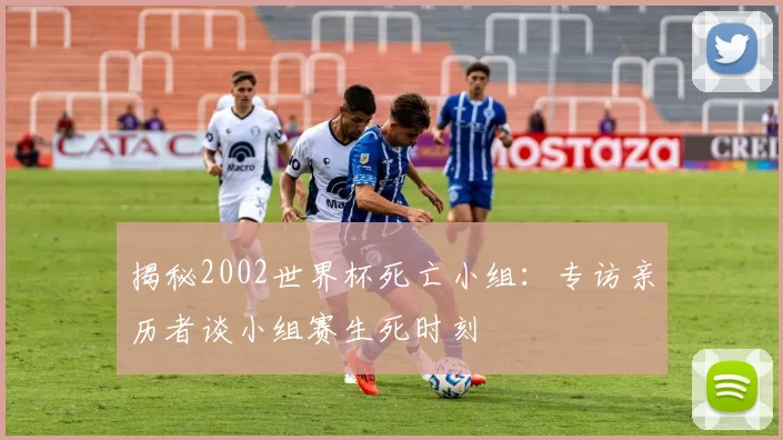 揭秘2002世界杯死亡小组：专访亲历者谈小组赛生死时刻