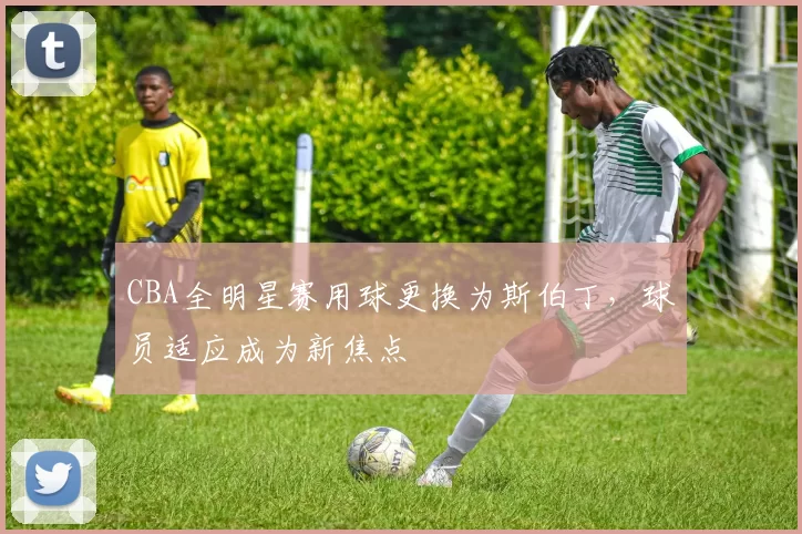 CBA全明星赛用球更换为斯伯丁，球员适应成为新焦点