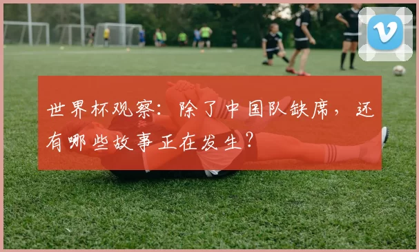 世界杯观察：除了中国队缺席，还有哪些故事正在发生？