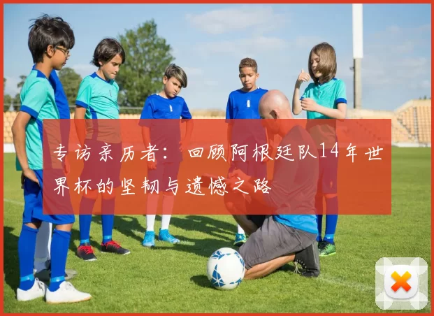 专访亲历者:回顾阿根廷队14年世界杯的坚韧与遗憾之路