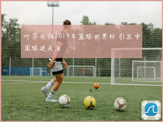 叶莎亮相2019年篮球世界杯 引发中国球迷关注