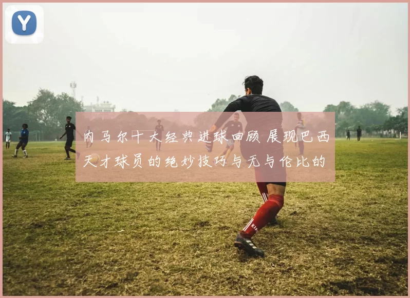 内马尔十大经典进球回顾 展现巴西天才球员的绝妙技巧与无与伦比的球场智慧