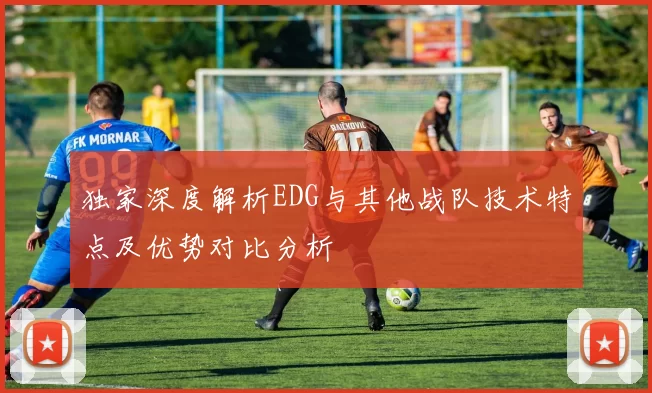 独家深度解析EDG与其他战队技术特点及优势对比分析