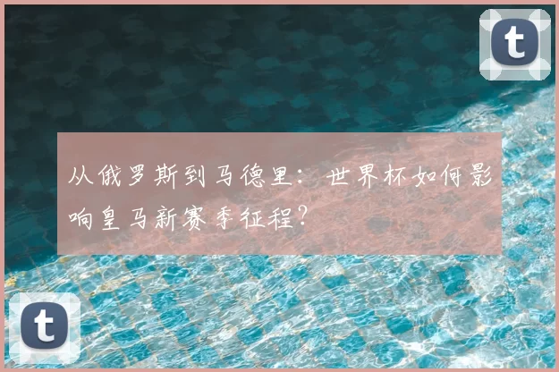 从俄罗斯到马德里：世界杯如何影响皇马新赛季征程？