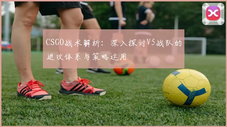 CSGO战术解析:深入探讨V5战队的进攻体系与策略运用