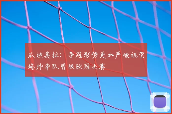 瓜迪奥拉：争冠形势更加严峻祝贺塔帅率队晋级欧冠决赛