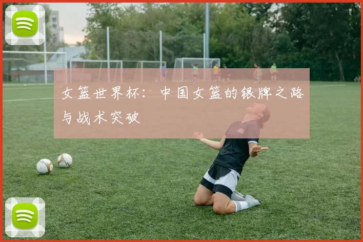 女篮世界杯：中国女篮的银牌之路与战术突破