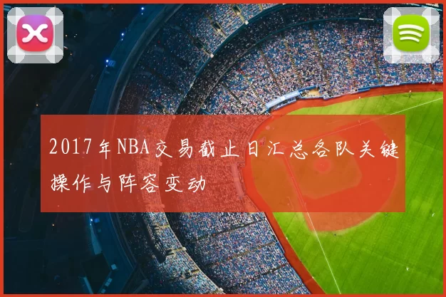 2017年NBA交易截止日汇总各队关键操作与阵容变动