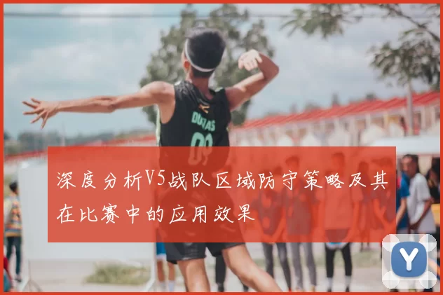 深度分析V5战队区域防守策略及其在比赛中的应用效果