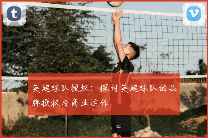 英超球队授权:探讨英超球队的品牌授权与商业运作
