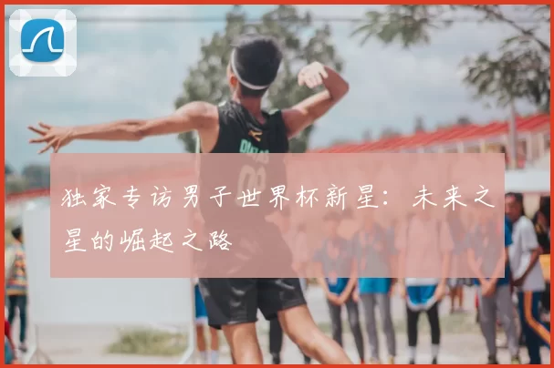 独家专访男子世界杯新星:未来之星的崛起之路