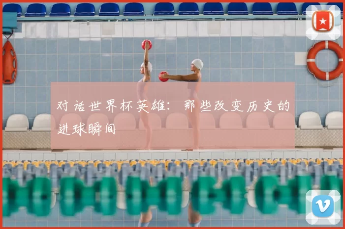 对话世界杯英雄:那些改变历史的进球瞬间