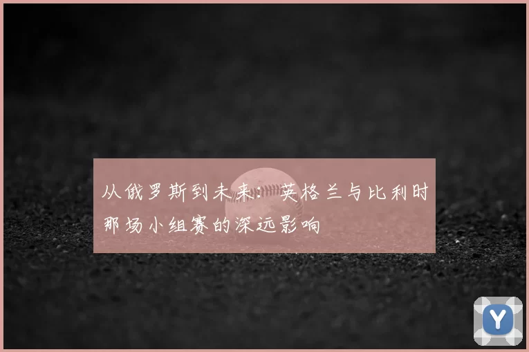 从俄罗斯到未来：英格兰与比利时那场小组赛的深远影响