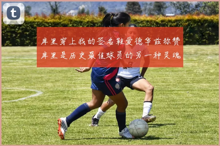 库里穿上我的签名鞋爱德华兹称赞库里是历史最佳球员的另一种灵魂