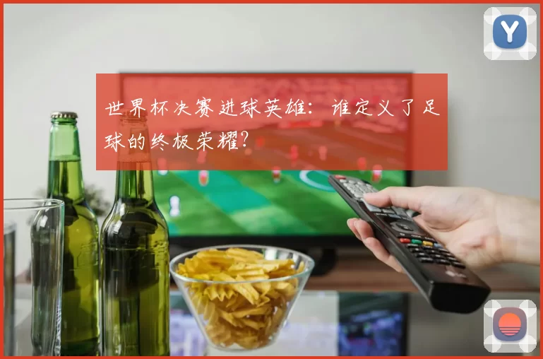 世界杯决赛进球英雄：谁定义了足球的终极荣耀？