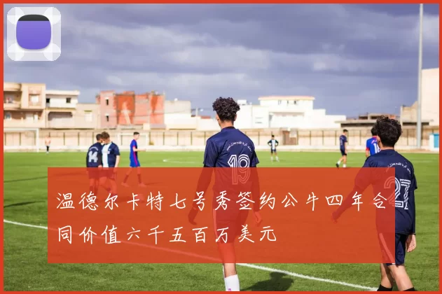 温德尔卡特七号秀签约公牛四年合同价值六千五百万美元