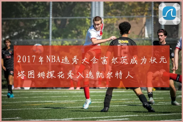 2017年NBA选秀大会富尔茨成为状元塔图姆探花秀入选凯尔特人