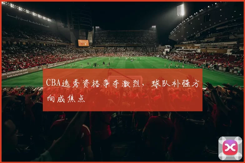 CBA选秀资格争夺激烈，球队补强方向成焦点
