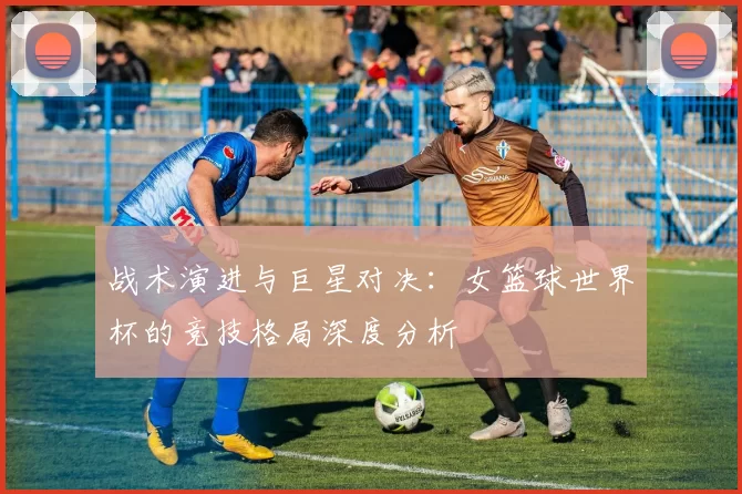 战术演进与巨星对决:女篮球世界杯的竞技格局深度分析