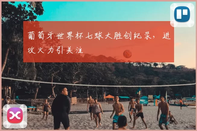 葡萄牙世界杯七球大胜创纪录,进攻火力引关注