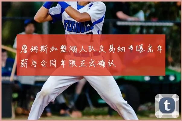 詹姆斯加盟湖人队交易细节曝光年薪与合同年限正式确认
