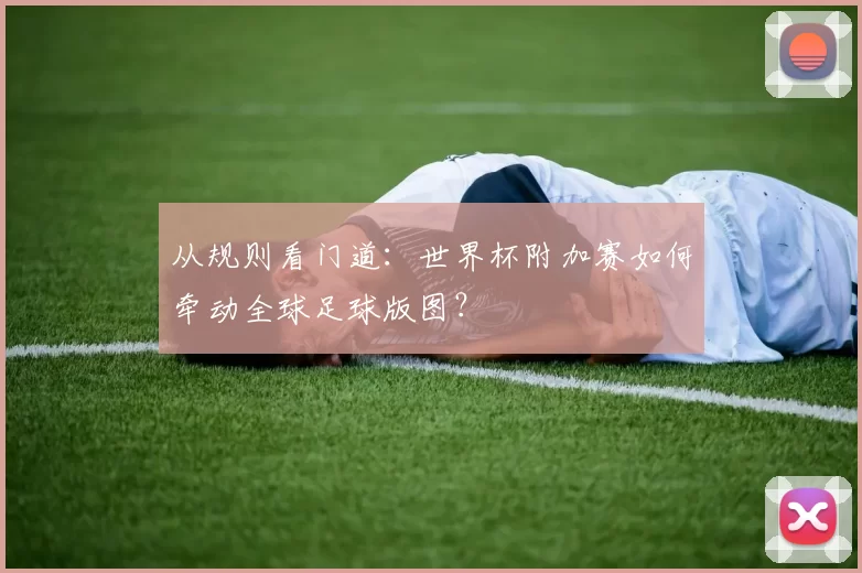 从规则看门道:世界杯附加赛如何牵动全球足球版图?