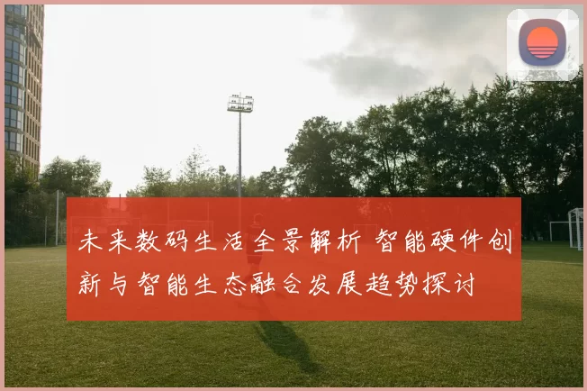 未来数码生活全景解析 智能硬件创新与智能生态融合发展趋势探讨