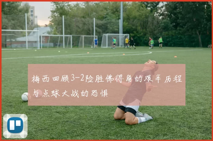 梅西回顾3-2险胜佛得角的艰辛历程与点球大战的恐惧