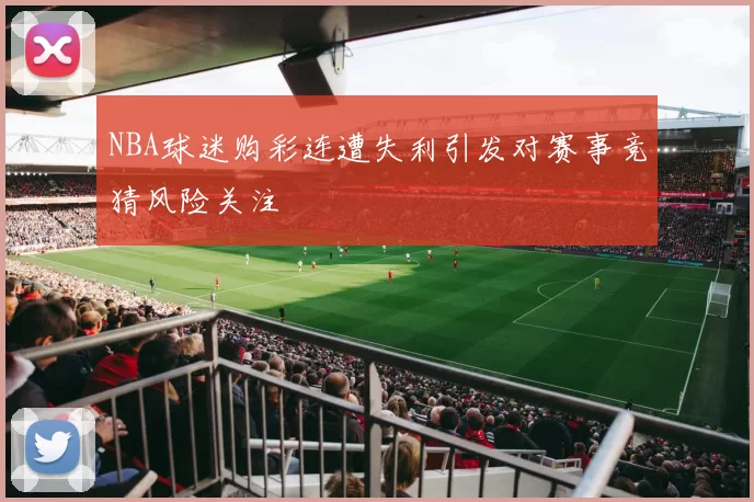 NBA球迷购彩连遭失利引发对赛事竞猜风险关注