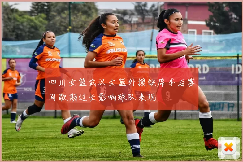 四川女篮武汉女篮外援缺席季后赛间歇期过长影响球队表现