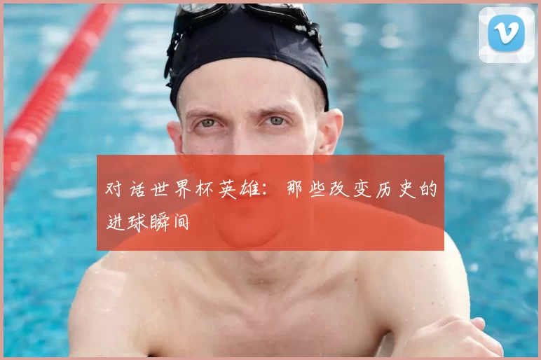 对话世界杯英雄:那些改变历史的进球瞬间