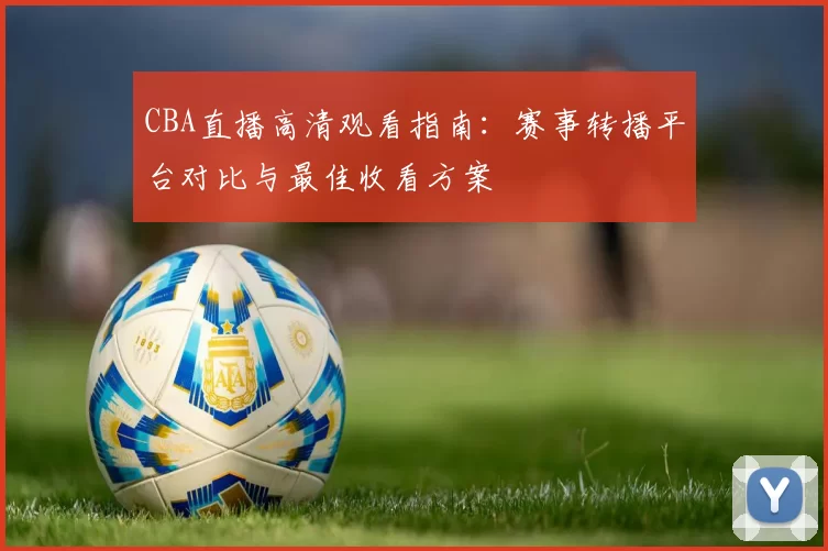 CBA直播高清观看指南:赛事转播平台对比与最佳收看方案