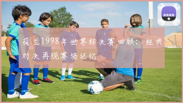 荷兰1998年世界杯决赛回顾:经典对决再现赛场记忆