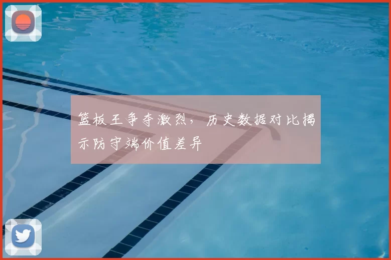 篮板王争夺激烈，历史数据对比揭示防守端价值差异