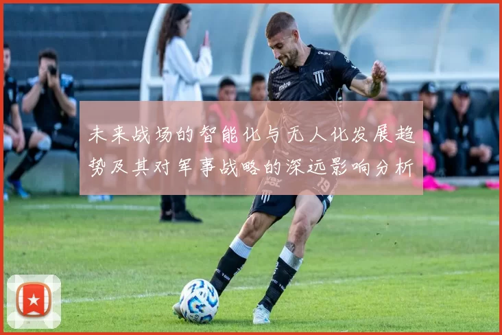 未来战场的智能化与无人化发展趋势及其对军事战略的深远影响分析