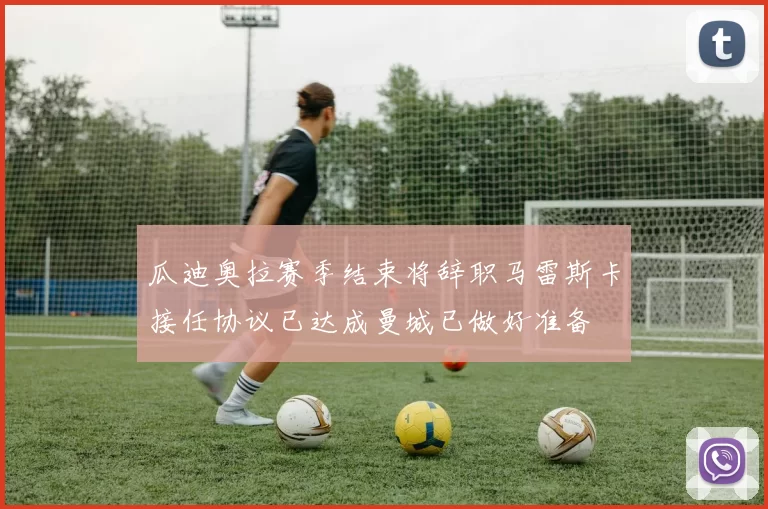 瓜迪奥拉赛季结束将辞职马雷斯卡接任协议已达成曼城已做好准备