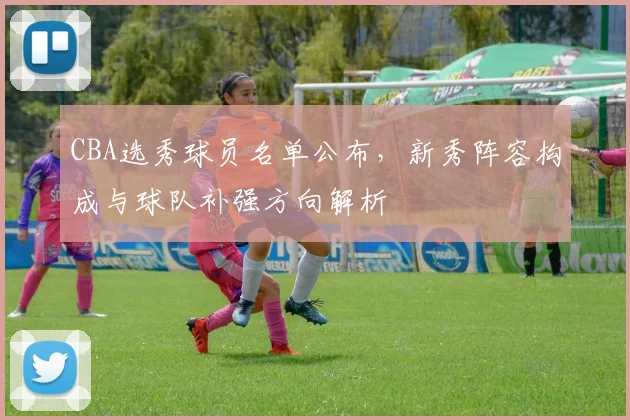 CBA选秀球员名单公布，新秀阵容构成与球队补强方向解析