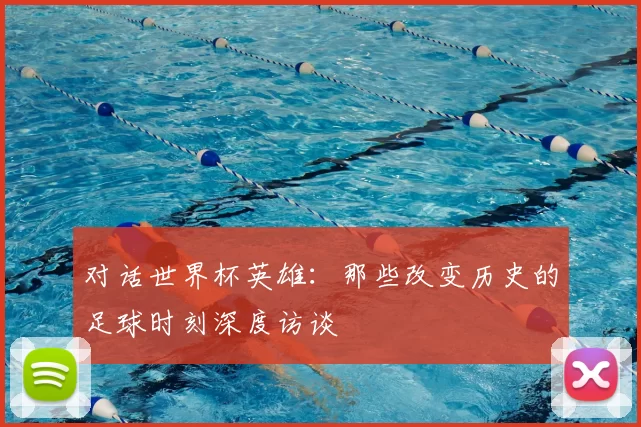 对话世界杯英雄：那些改变历史的足球时刻深度访谈