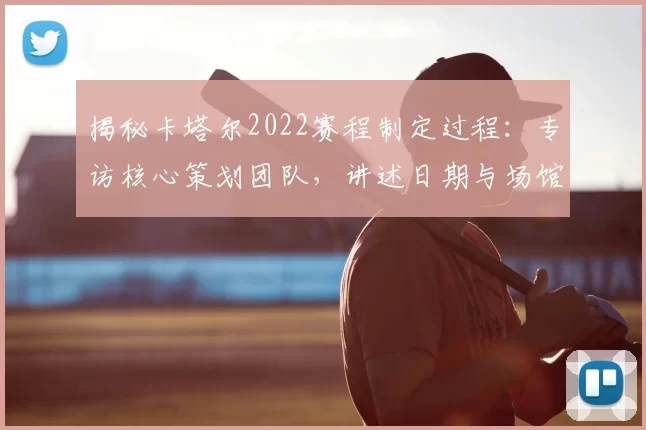 揭秘卡塔尔2022赛程制定过程:专访核心策划团队,讲述日期与场馆背后的故事