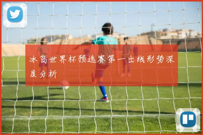 冰岛世界杯预选赛第一出线形势深度分析