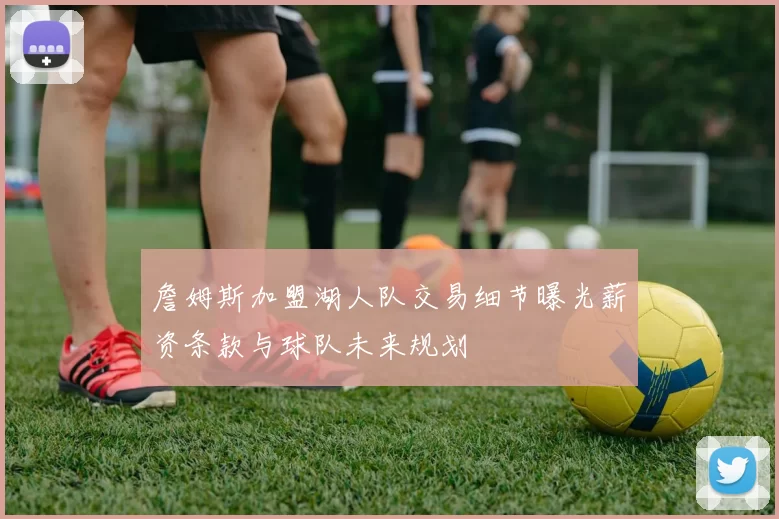 詹姆斯加盟湖人队交易细节曝光薪资条款与球队未来规划