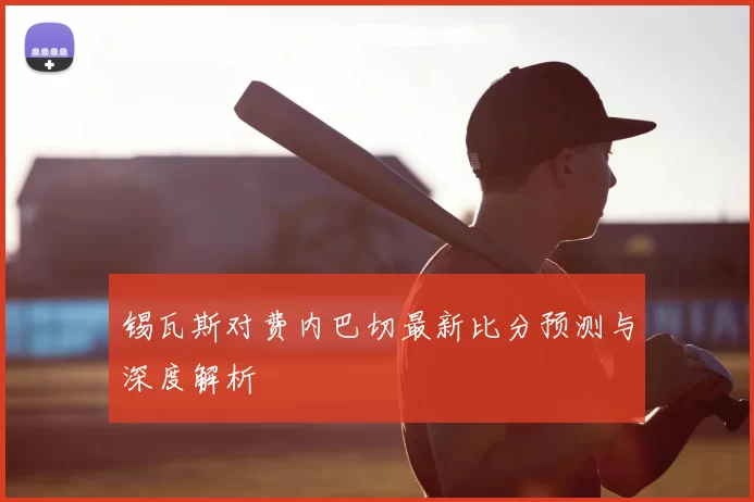 锡瓦斯对费内巴切最新比分预测与深度解析