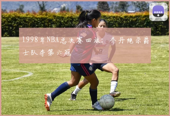 1998年NBA总决赛回放:乔丹绝杀爵士队夺第六冠