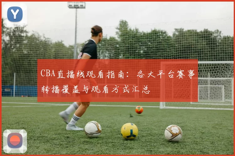 CBA直播线观看指南:各大平台赛事转播覆盖与观看方式汇总